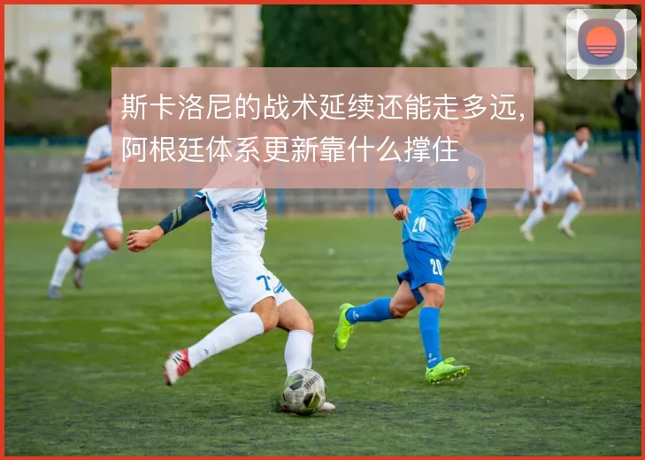斯卡洛尼的战术延续还能走多远，阿根廷体系更新靠什么撑住