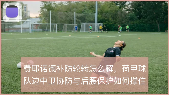 费耶诺德补防轮转怎么解，荷甲球队边中卫协防与后腰保护如何撑住