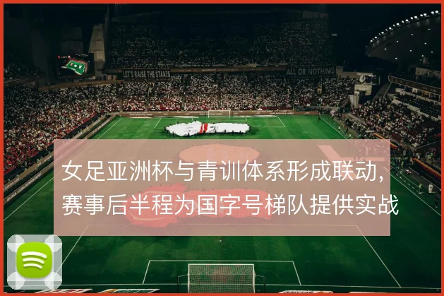 女足亚洲杯与青训体系形成联动，赛事后半程为国字号梯队提供实战参照