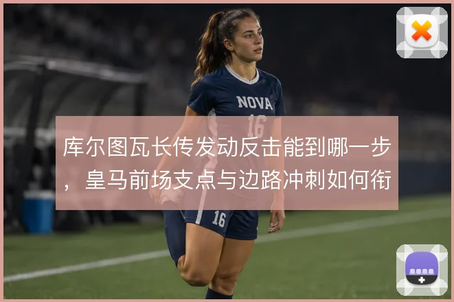 库尔图瓦长传发动反击能到哪一步,皇马前场支点与边路冲刺如何衔接