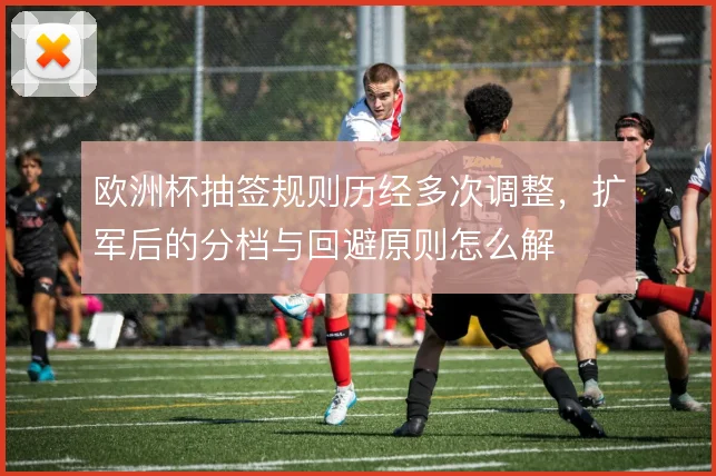欧洲杯抽签规则历经多次调整,扩军后的分档与回避原则怎么解