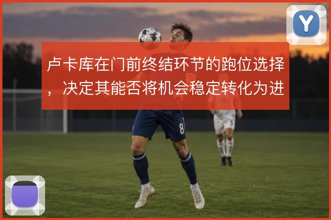 卢卡库在门前终结环节的跑位选择,决定其能否将机会稳定转化为进球