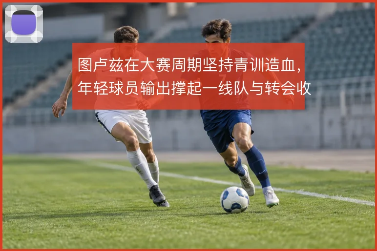 图卢兹在大赛周期坚持青训造血,年轻球员输出撑起一线队与转会收入