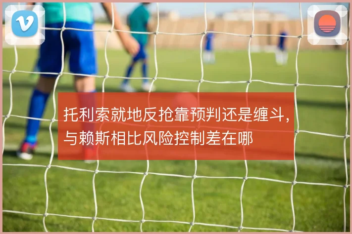 托利索就地反抢靠预判还是缠斗，与赖斯相比风险控制差在哪