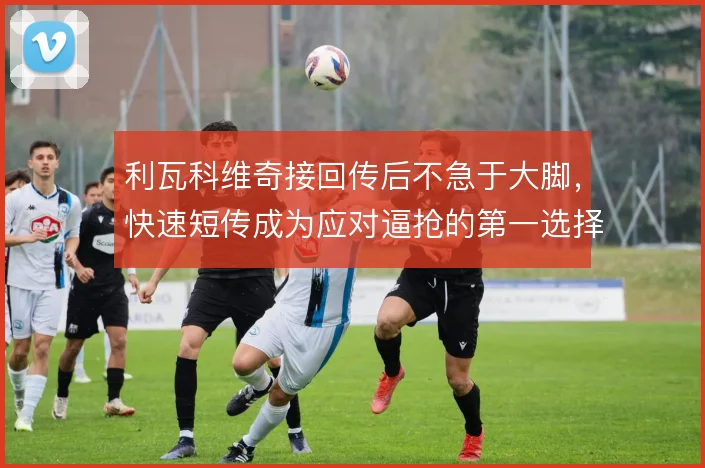 利瓦科维奇接回传后不急于大脚，快速短传成为应对逼抢的第一选择