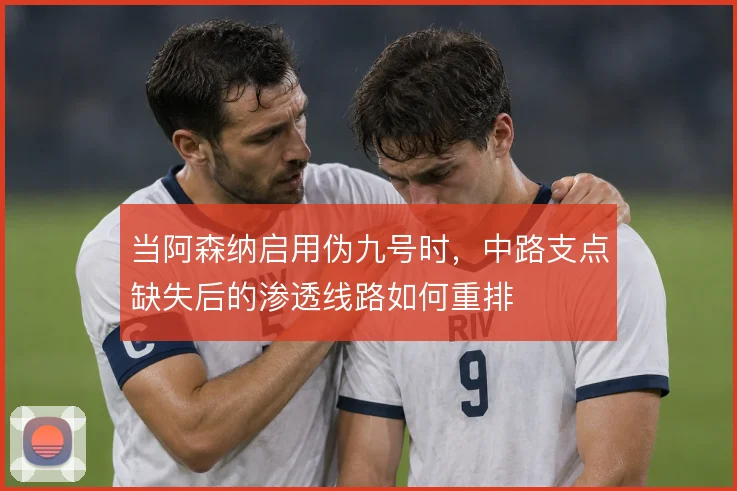 当阿森纳启用伪九号时，中路支点缺失后的渗透线路如何重排