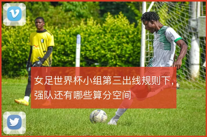 女足世界杯小组第三出线规则下,强队还有哪些算分空间