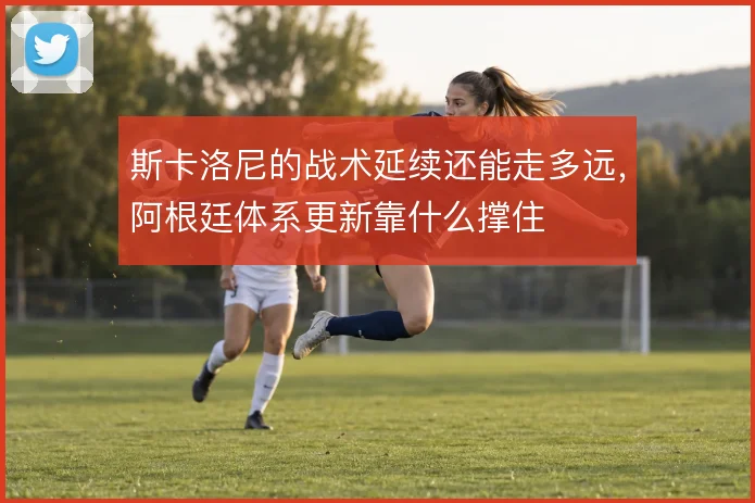 斯卡洛尼的战术延续还能走多远，阿根廷体系更新靠什么撑住