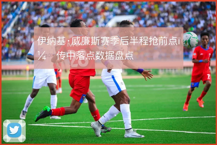伊纳基·威廉斯赛季后半程抢前点，传中落点数据盘点