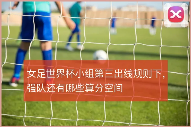 女足世界杯小组第三出线规则下,强队还有哪些算分空间