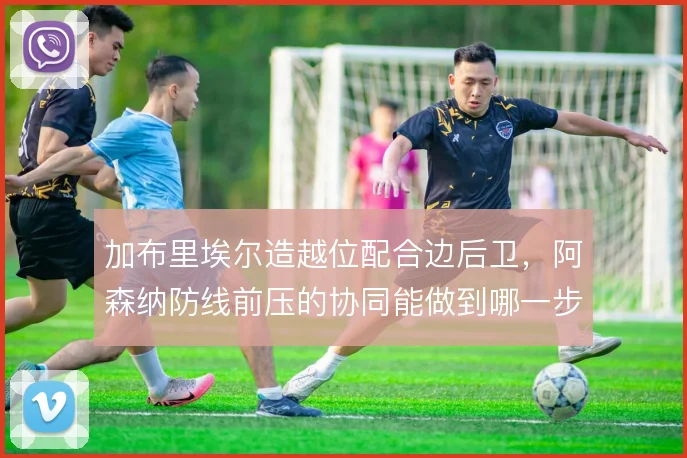 加布里埃尔造越位配合边后卫，阿森纳防线前压的协同能做到哪一步