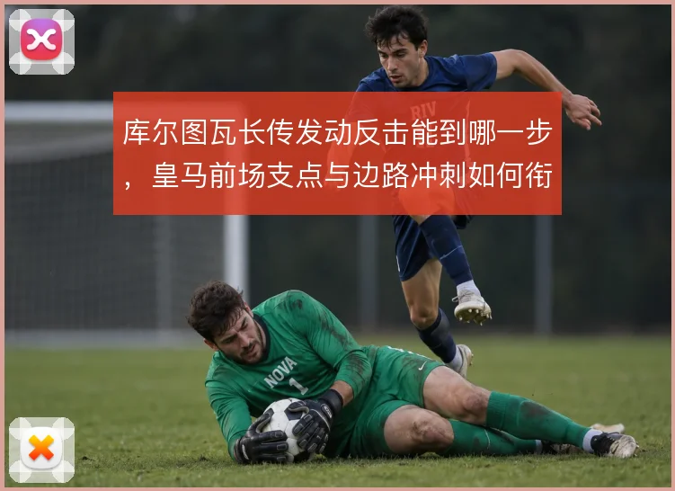 库尔图瓦长传发动反击能到哪一步,皇马前场支点与边路冲刺如何衔接