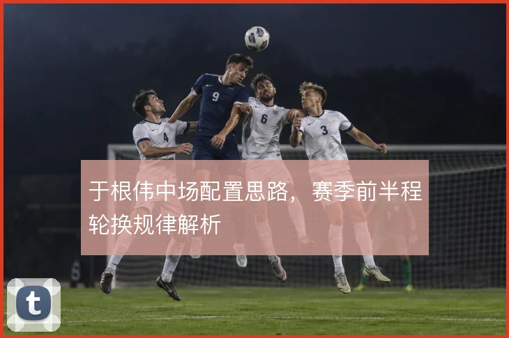 于根伟中场配置思路，赛季前半程轮换规律解析