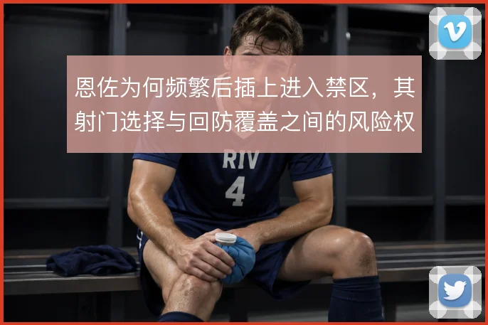 恩佐为何频繁后插上进入禁区,其射门选择与回防覆盖之间的风险权衡
