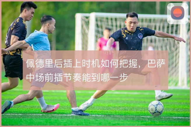 佩德里后插上时机如何把握,巴萨中场前插节奏能到哪一步