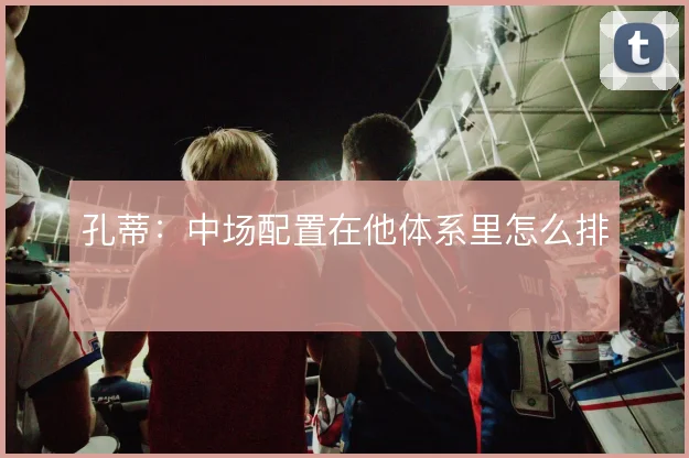 孔蒂：中场配置在他体系里怎么排
