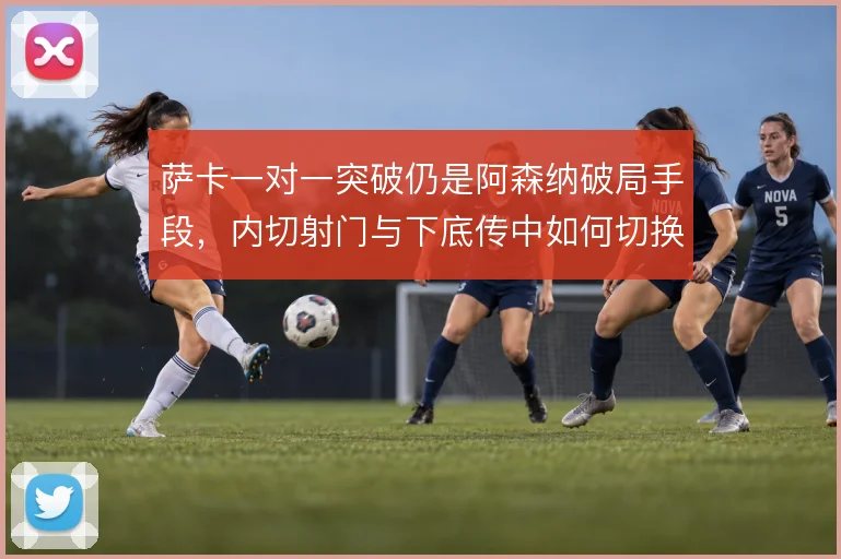 萨卡一对一突破仍是阿森纳破局手段，内切射门与下底传中如何切换