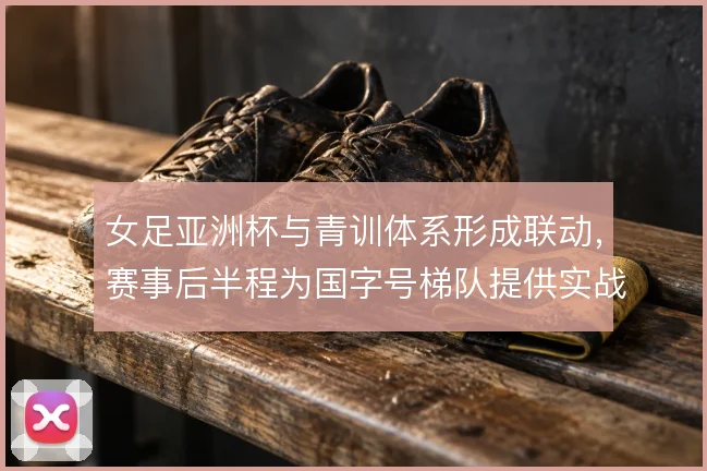 女足亚洲杯与青训体系形成联动，赛事后半程为国字号梯队提供实战参照