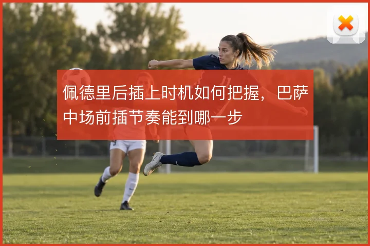 佩德里后插上时机如何把握,巴萨中场前插节奏能到哪一步