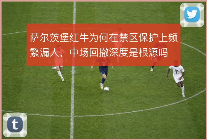 萨尔茨堡红牛为何在禁区保护上频繁漏人,中场回撤深度是根源吗