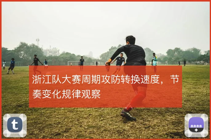 浙江队大赛周期攻防转换速度,节奏变化规律观察