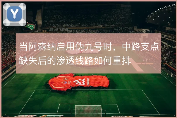 当阿森纳启用伪九号时，中路支点缺失后的渗透线路如何重排